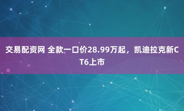 交易配资网 全款一口价28.99万起，凯迪拉克新CT6上市