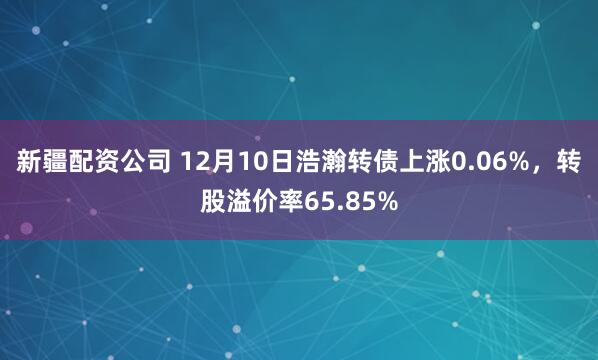 新疆配资公司 12月10日浩瀚转债上涨0.06%，转股溢价率65.85%