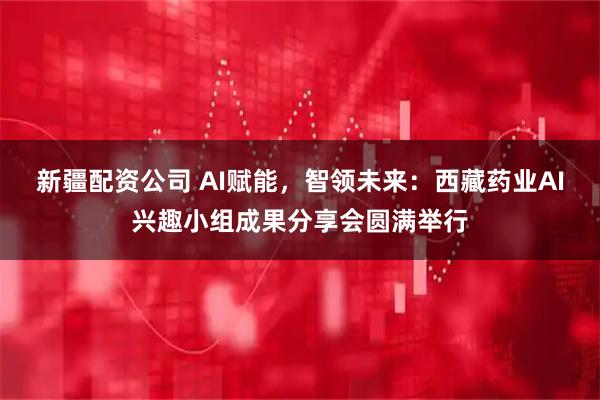 新疆配资公司 AI赋能，智领未来：西藏药业AI兴趣小组成果分享会圆满举行