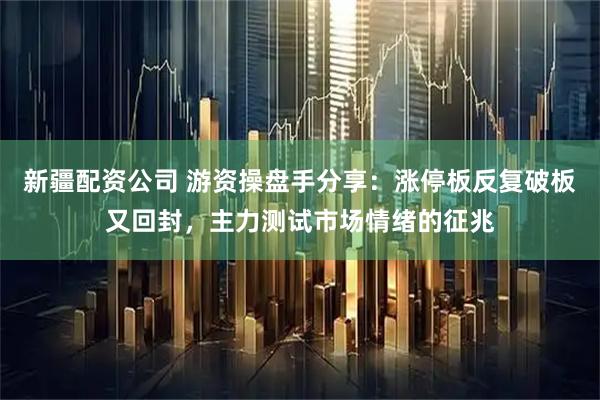 新疆配资公司 游资操盘手分享：涨停板反复破板又回封，主力测试市场情绪的征兆