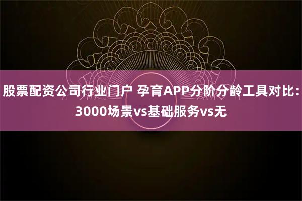 股票配资公司行业门户 孕育APP分阶分龄工具对比：3000场景vs基础服务vs无