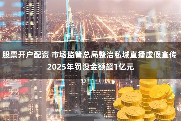 股票开户配资 市场监管总局整治私域直播虚假宣传 2025年罚没金额超1亿元