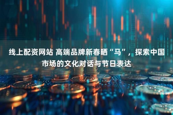 线上配资网站 高端品牌新春晒“马”，探索中国市场的文化对话与节日表达