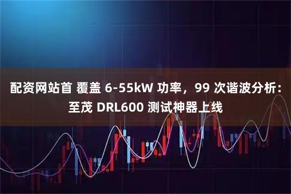 配资网站首 覆盖 6-55kW 功率，99 次谐波分析：至茂 DRL600 测试神器上线