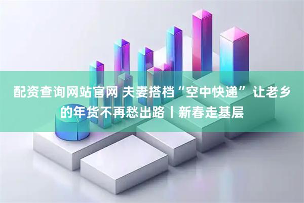 配资查询网站官网 夫妻搭档“空中快递” 让老乡的年货不再愁出路丨新春走基层