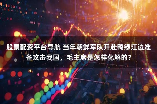 股票配资平台导航 当年朝鲜军队开赴鸭绿江边准备攻击我国，毛主席是怎样化解的？
