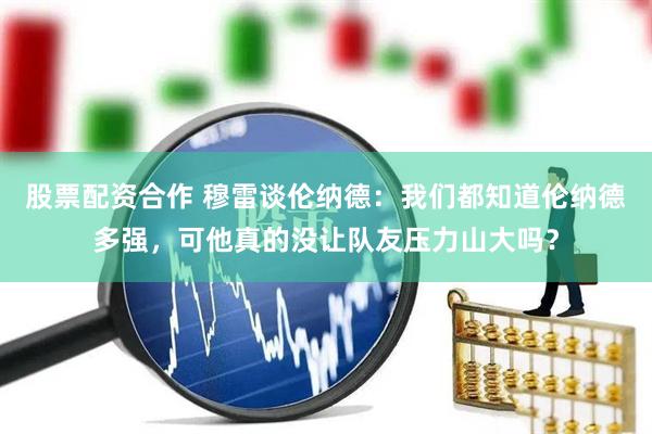 股票配资合作 穆雷谈伦纳德：我们都知道伦纳德多强，可他真的没让队友压力山大吗？