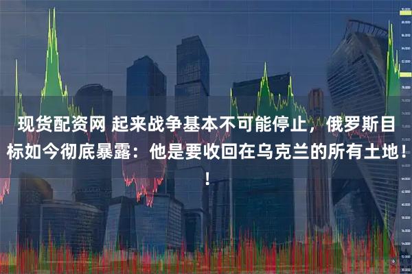 现货配资网 起来战争基本不可能停止，俄罗斯目标如今彻底暴露：他是要收回在乌克兰的所有土地！