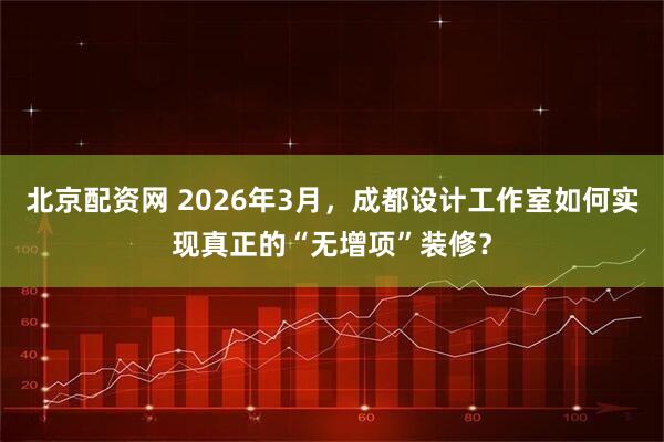 北京配资网 2026年3月，成都设计工作室如何实现真正的“无增项”装修？