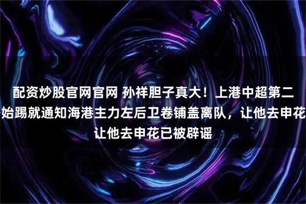 配资炒股官网官网 孙祥胆子真大！上港中超第二轮还没开始踢就通知海港主力左后卫卷铺盖离队，让他去申花已被辟谣