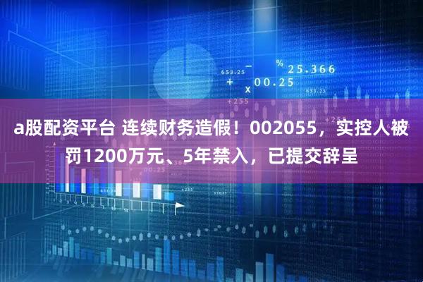a股配资平台 连续财务造假！002055，实控人被罚1200万元、5年禁入，已提交辞呈