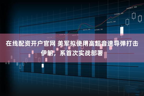 在线配资开户官网 美军拟使用高超音速导弹打击伊朗，系首次实战部署