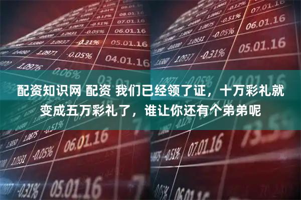 配资知识网 配资 我们已经领了证，十万彩礼就变成五万彩礼了，谁让你还有个弟弟呢