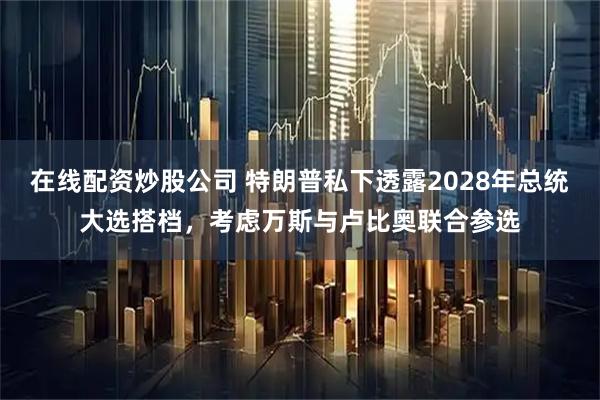 在线配资炒股公司 特朗普私下透露2028年总统大选搭档，考虑万斯与卢比奥联合参选
