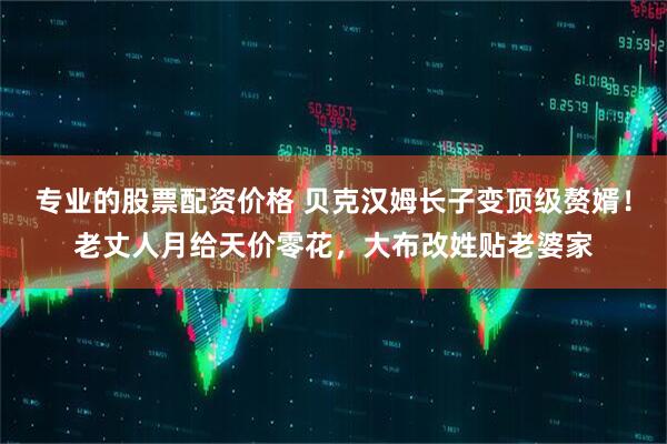 专业的股票配资价格 贝克汉姆长子变顶级赘婿！老丈人月给天价零花，大布改姓贴老婆家